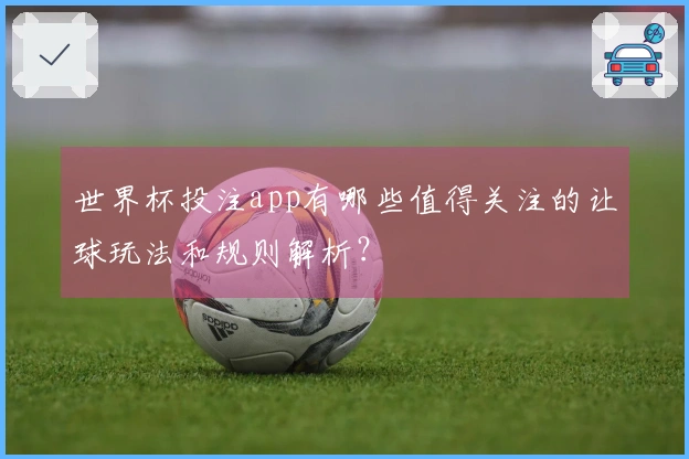 世界杯投注app有哪些值得关注的让球玩法和规则解析？