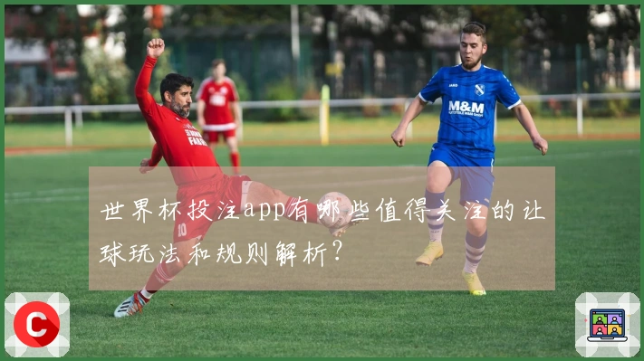 世界杯投注app有哪些值得关注的让球玩法和规则解析？