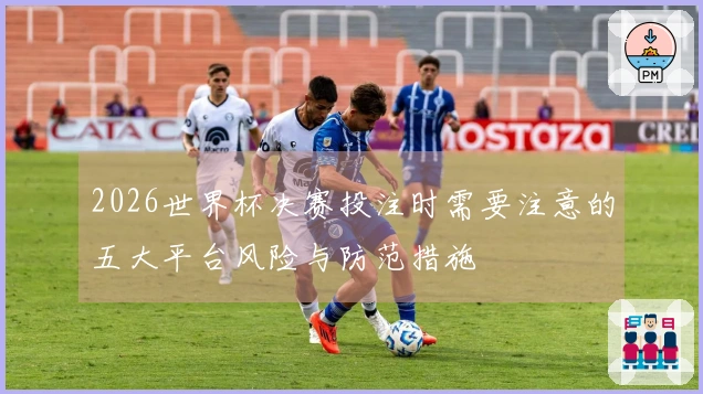 2026世界杯决赛投注时需要注意的五大平台风险与防范措施