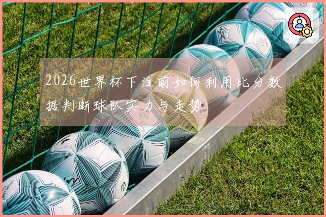 2026世界杯下注前如何利用比分数据判断球队实力与走势
